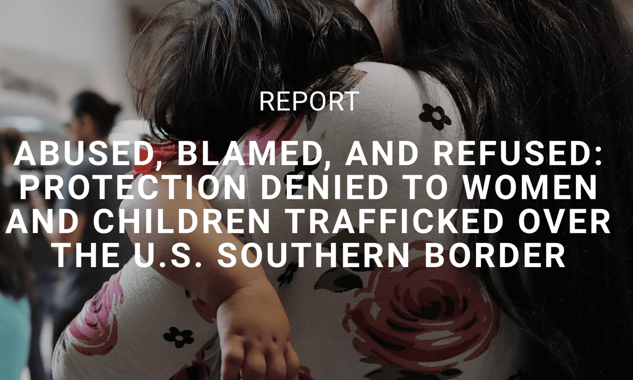 Abused, Blamed, and Refused: Protection Denied to Women and Children Trafficked Over the U.S. Southern Border